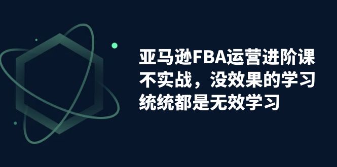 亚马逊平台-FBA经营升阶课，不实战演练，没有效果课程的学习，通通全是无效学习